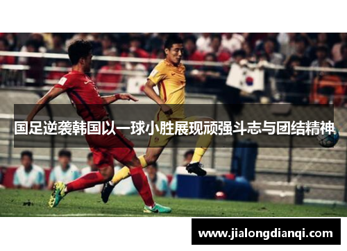 国足逆袭韩国以一球小胜展现顽强斗志与团结精神