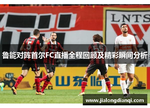 鲁能对阵首尔FC直播全程回顾及精彩瞬间分析