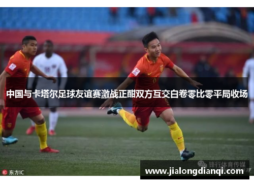 中国与卡塔尔足球友谊赛激战正酣双方互交白卷零比零平局收场