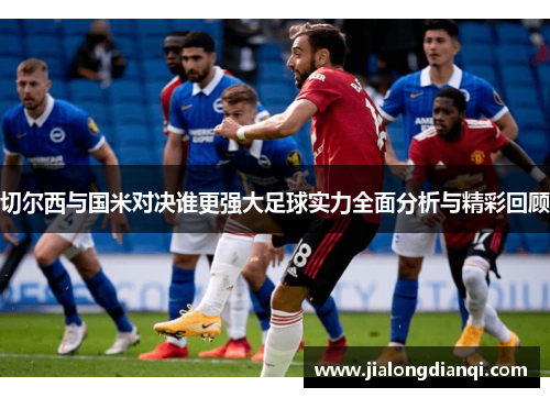 切尔西与国米对决谁更强大足球实力全面分析与精彩回顾