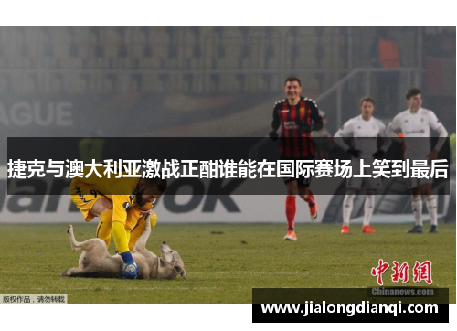 捷克与澳大利亚激战正酣谁能在国际赛场上笑到最后